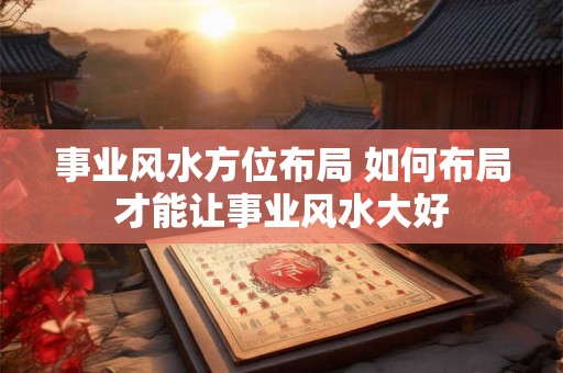 事业风水方位布局 如何布局才能让事业风水大好