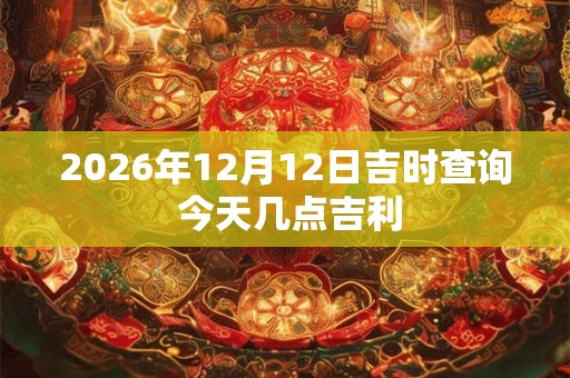 2026年12月12日吉时查询 今天几点吉利