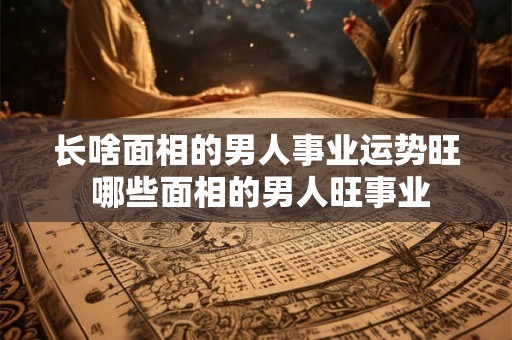 长啥面相的男人事业运势旺 哪些面相的男人旺事业 长啥面相的男人事业运势旺 哪些面相的男人旺事业
