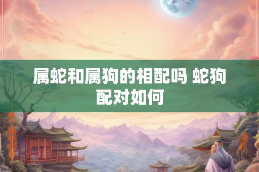 属蛇和属狗的相配吗 蛇狗配对如何