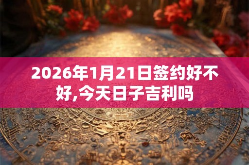 2026年1月21日签约好不好,今天日子吉利吗