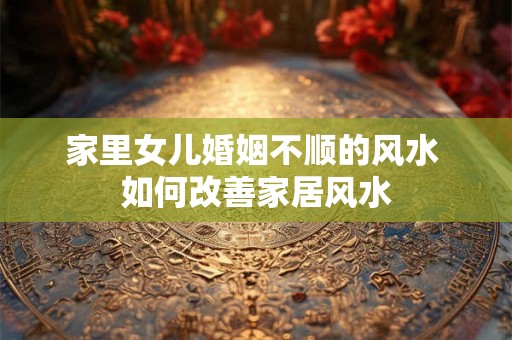 家里女儿婚姻不顺的风水 如何改善家居风水