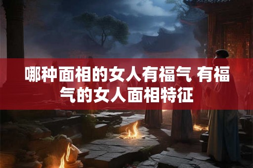 哪种面相的女人有福气 有福气的女人面相特征