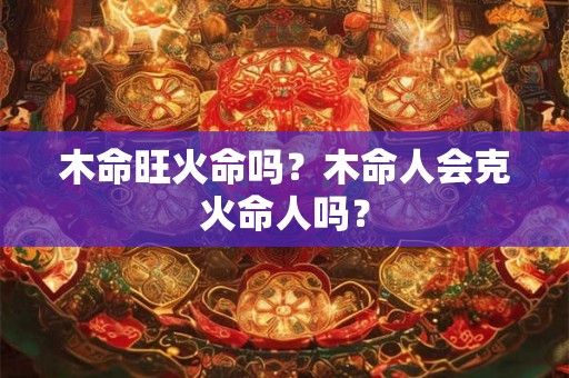 木命旺火命吗?木命人会克火命人吗? 木命旺火命吗?木命人会克火命人吗?