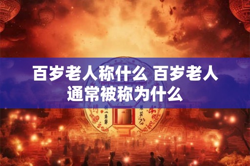 百岁老人称什么 百岁老人通常被称为什么