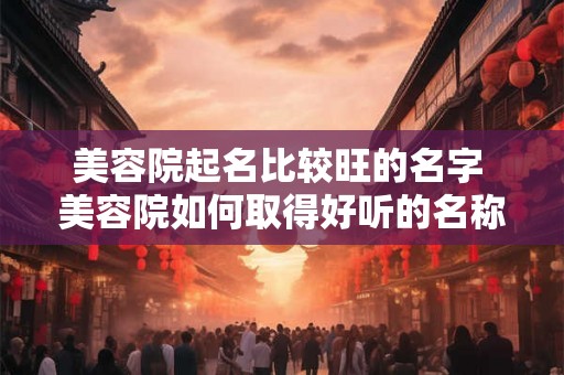 美容院起名比较旺的名字 美容院如何取得好听的名称