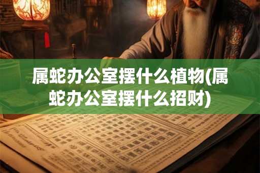 属蛇办公室摆什么植物(属蛇办公室摆什么招财) 属蛇办公室摆什么植物(属蛇办公室摆什么招财)