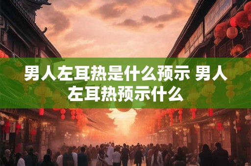 男人左耳热是什么预示 男人左耳热预示什么