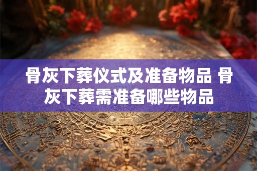 骨灰下葬仪式及准备物品 骨灰下葬需准备哪些物品 骨灰下葬仪式及准备物品 骨灰下葬需准备哪些物品
