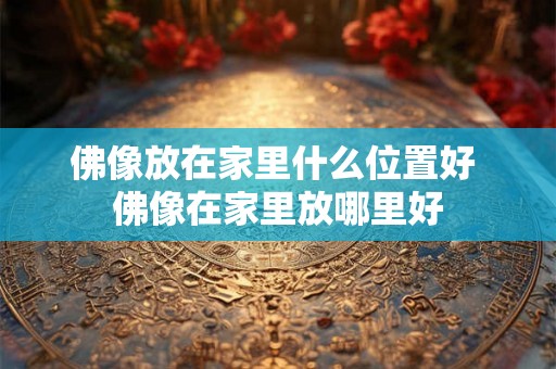 佛像放在家里什么位置好 佛像在家里放哪里好