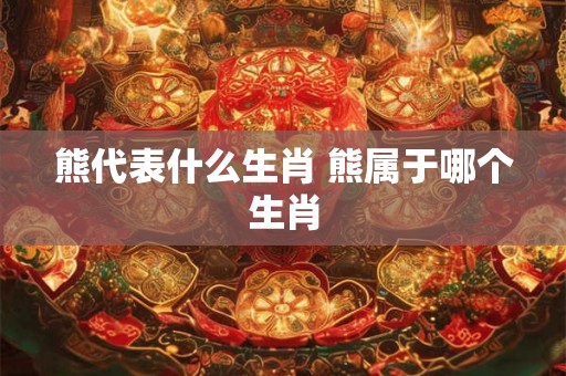 熊代表什么生肖 熊属于哪个生肖 熊代表什么生肖 熊属于哪个生肖
