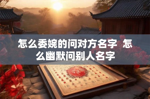 怎么委婉的问对方名字  怎么幽默问别人名字
