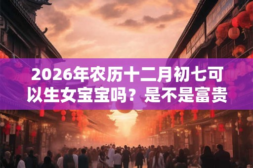 2026年农历十二月初七可以生女宝宝吗？是不是富贵命？