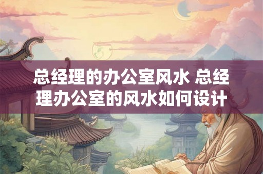 总经理的办公室风水 总经理办公室的风水如何设计