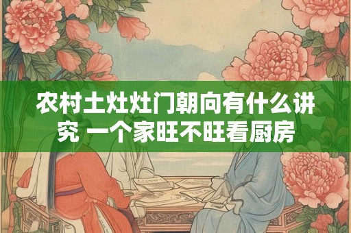 农村土灶灶门朝向有什么讲究 一个家旺不旺看厨房 农村土灶灶门朝向有什么讲究 一个家旺不旺看厨房