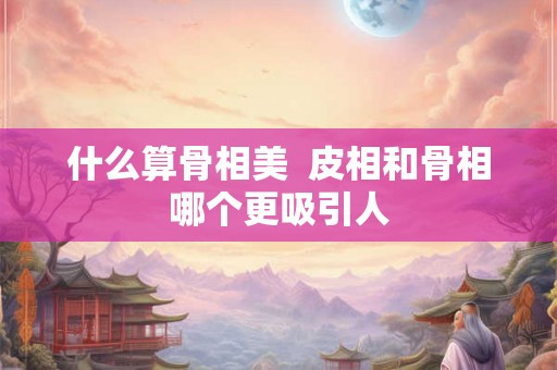 什么算骨相美  皮相和骨相哪个更吸引人