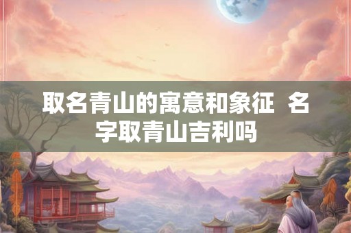 取名青山的寓意和象征  名字取青山吉利吗