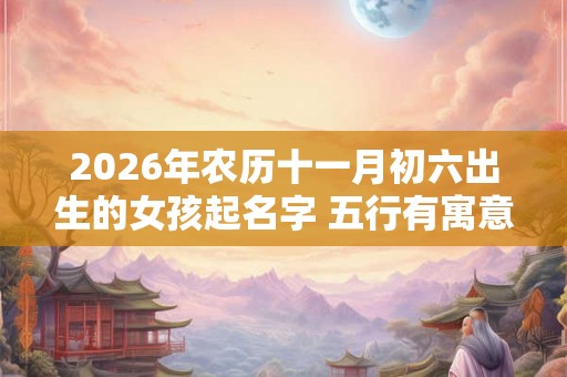 2026年农历十一月初六出生的女孩起名字 五行有寓意的好名字推荐