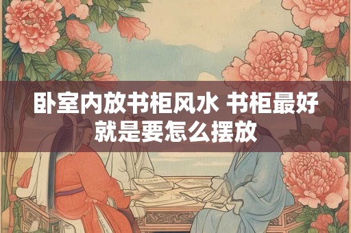 卧室内放书柜风水 书柜最好就是要怎么摆放 卧室内放书柜风水 书柜最好就是要怎么摆放
