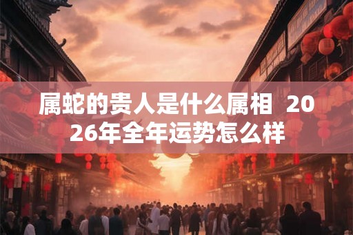 属蛇的贵人是什么属相  2026年全年运势怎么样