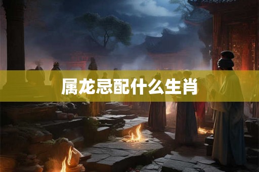 属龙忌配什么生肖