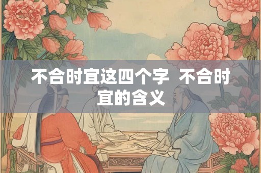 不合时宜这四个字 不合时宜的含义 不合时宜这四个字 不合时宜的含义
