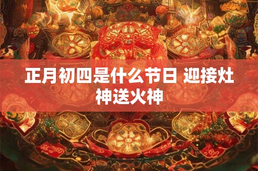 正月初四是什么节日 迎接灶神送火神 正月初四是什么节日 迎接灶神送火神