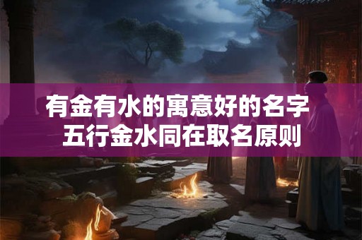 有金有水的寓意好的名字 五行金水同在取名原则 有金有水的寓意好的名字 五行金水同在取名原则