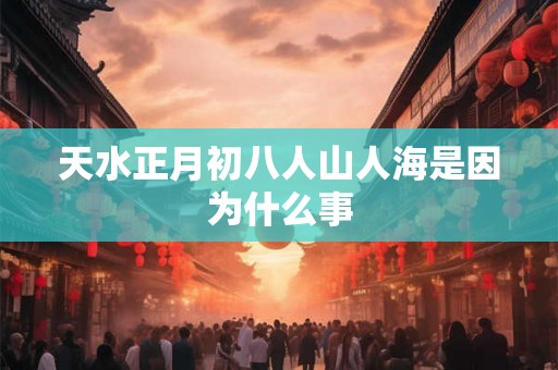 天水正月初八人山人海是因为什么事