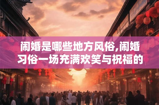 闹婚是哪些地方风俗,闹婚习俗一场充满欢笑与祝福的狂欢