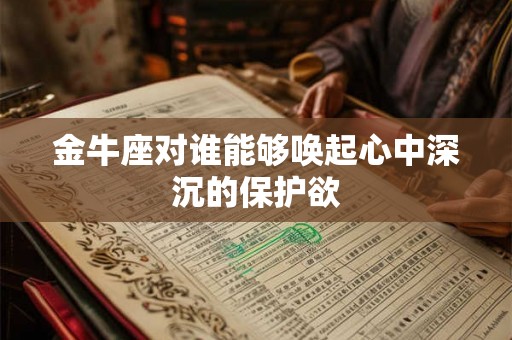 金牛座对谁能够唤起心中深沉的保护欲 金牛座对谁能够唤起心中深沉的保护欲