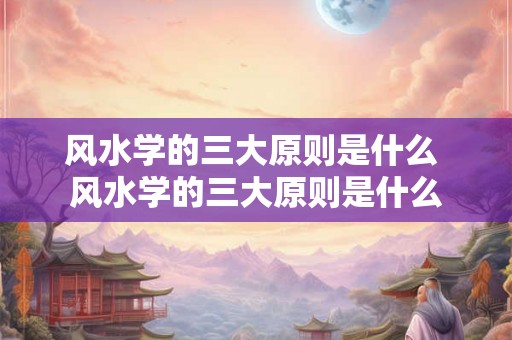 风水学的三大原则是什么 风水学的三大原则是什么