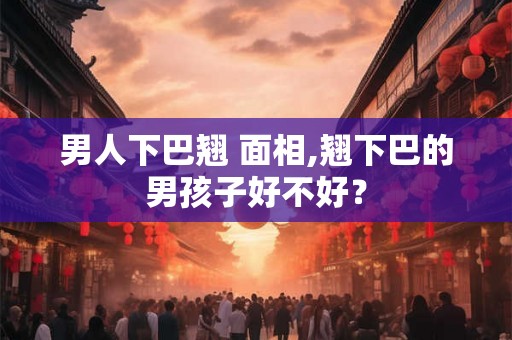 男人下巴翘 面相,翘下巴的男孩子好不好？