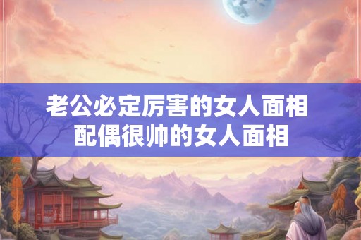 老公必定厉害的女人面相 配偶很帅的女人面相