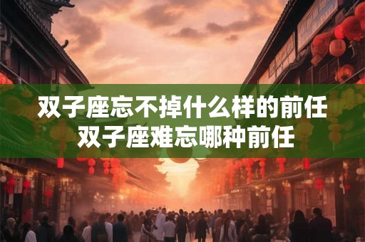 双子座忘不掉什么样的前任 双子座难忘哪种前任