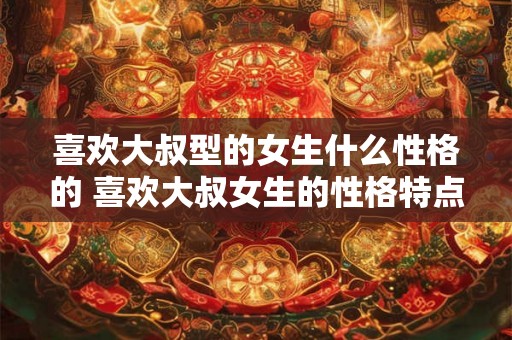 喜欢大叔型的女生什么性格的 喜欢大叔女生的性格特点 喜欢大叔型的女生什么性格的 喜欢大叔女生的性格特点