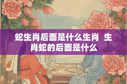蛇生肖后面是什么生肖  生肖蛇的后面是什么
