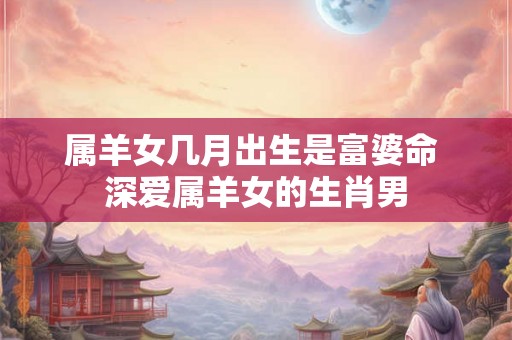 属羊女几月出生是富婆命 深爱属羊女的生肖男