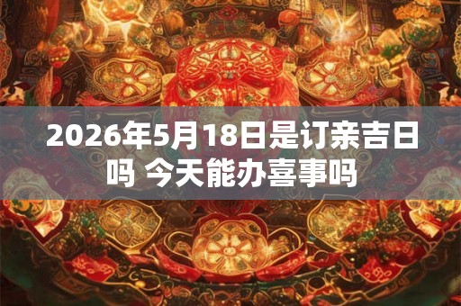 2026年5月18日是订亲吉日吗 今天能办喜事吗 2026年5月18日是订亲吉日吗 今天能办喜事吗