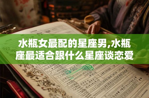 水瓶女最配的星座男,水瓶座最适合跟什么星座谈恋爱