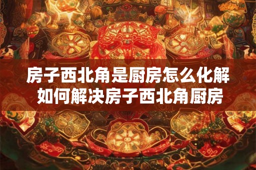 房子西北角是厨房怎么化解 如何解决房子西北角厨房的问题 房子西北角是厨房怎么化解 如何解决房子西北角厨房的问题