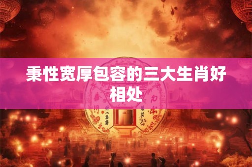 秉性宽厚包容的三大生肖好相处 秉性宽厚包容的三大生肖好相处