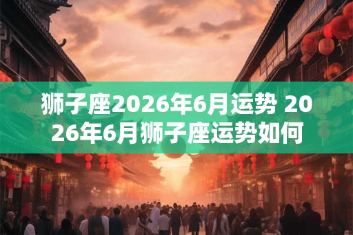 狮子座2026年6月运势 2026年6月狮子座运势如何