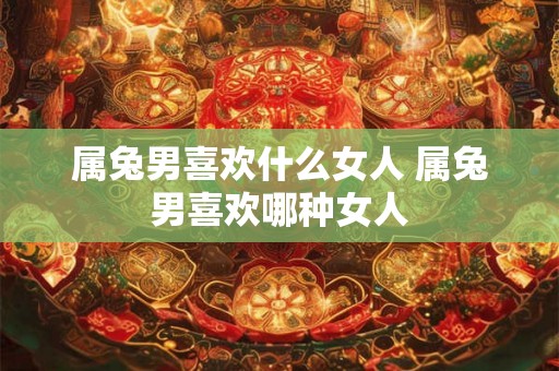 属兔男喜欢什么女人 属兔男喜欢哪种女人