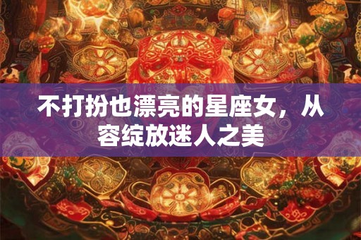 不打扮也漂亮的星座女,从容绽放迷人之美 不打扮也漂亮的星座女,从容绽放迷人之美