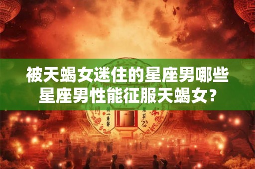 被天蝎女迷住的星座男哪些星座男性能征服天蝎女？
