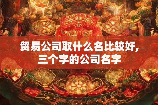 贸易公司取什么名比较好,三个字的公司名字