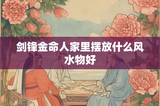 剑锋金命人家里摆放什么风水物好