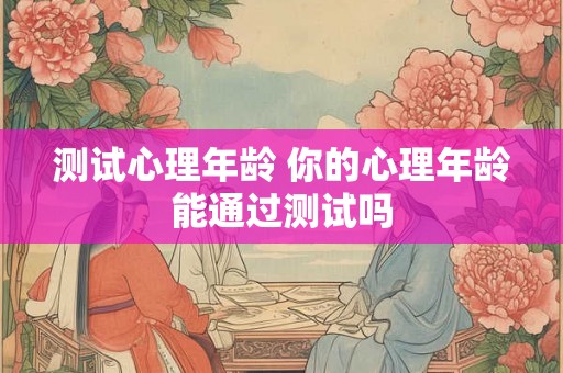 测试心理年龄 你的心理年龄能通过测试吗 测试心理年龄 你的心理年龄能通过测试吗