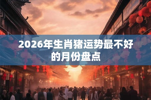 2026年生肖猪运势最不好的月份盘点